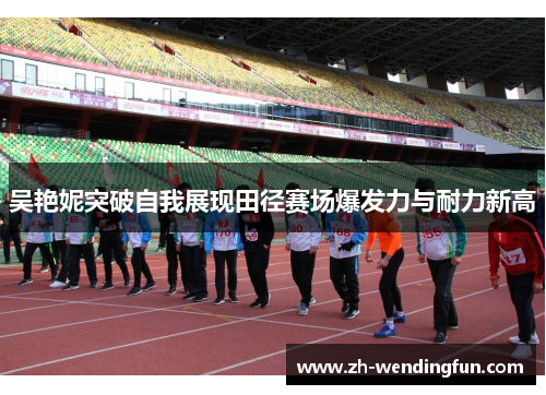 吴艳妮突破自我展现田径赛场爆发力与耐力新高 吴艳妮突破自我展现田径赛场爆发力与耐力新高