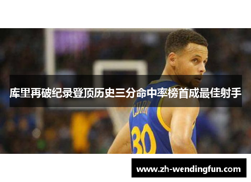 库里再破纪录登顶历史三分命中率榜首成最佳射手 库里再破纪录登顶历史三分命中率榜首成最佳射手