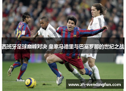 西班牙足球巅峰对决 皇家马德里与巴塞罗那的世纪之战 西班牙足球巅峰对决 皇家马德里与巴塞罗那的世纪之战