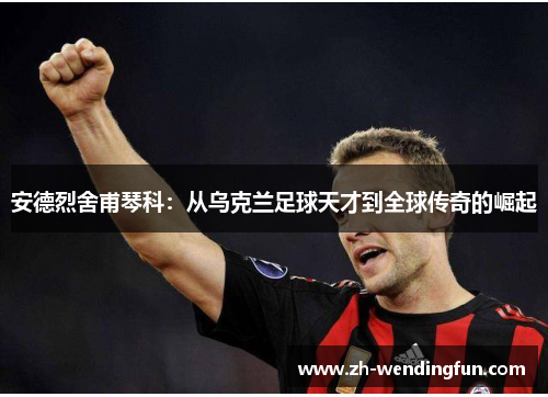 安德烈舍甫琴科:从乌克兰足球天才到全球传奇的崛起 安德烈舍甫琴科:从乌克兰足球天才到全球传奇的崛起