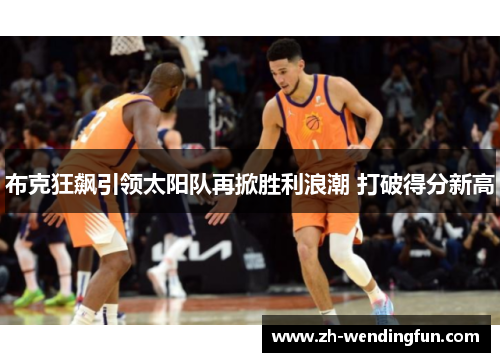 布克狂飙引领太阳队再掀胜利浪潮 打破得分新高 布克狂飙引领太阳队再掀胜利浪潮 打破得分新高